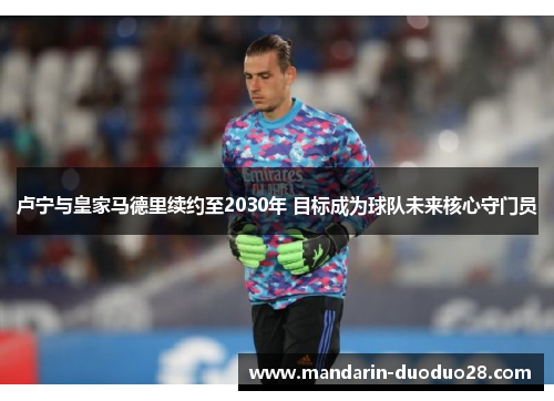 卢宁与皇家马德里续约至2030年 目标成为球队未来核心守门员