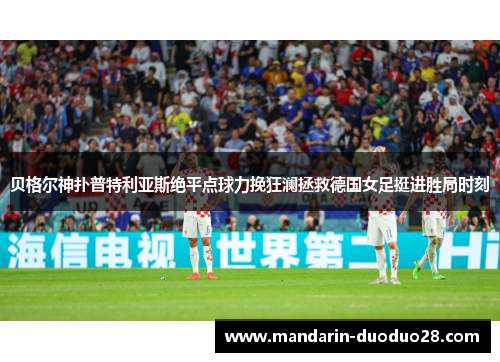 贝格尔神扑普特利亚斯绝平点球力挽狂澜拯救德国女足挺进胜局时刻 贝格尔神扑普特利亚斯绝平点球力挽狂澜拯救德国女足挺进胜局时刻
