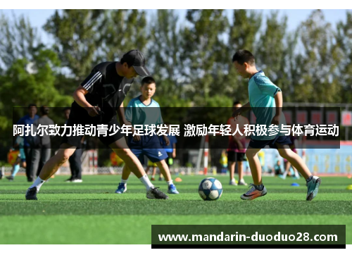 阿扎尔致力推动青少年足球发展 激励年轻人积极参与体育运动 阿扎尔致力推动青少年足球发展 激励年轻人积极参与体育运动